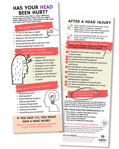 This photo shows two sides on a card now being passed out by domestic violence advocates. The first side of the card says: Has Your Head Been Hurt? It can affect your life in many different ways. Rest and time help, but you might need additional care, especially if your head has been hurt more than once. Has your partner: Hit you in the head? Tried to choke or strangle you? Made you fall and hit your head? Shaken you severely? Done something that made you have trouble breathing or black out? Are you having physical problems? Headaches? Fatigue, feeling dazed confused, or in a fog? Changes in your vision? Ringing in your ears? Dizziness or problems with balance? Pain in your head, face or neck? Are you having trouble: Paying attention? Making plans? Remembering things or staying organized? Getting things done? Following conversations? Feeling motivated? Controlling your emotions? If you said yes, you might have a head injury. Talk to a domestic violence advocate or go to www.odvncares.com. The second side of the card says: After a head injury: See a doctor and tell them you have been hurt in the head or choked, especially if you have any symptoms that worry you or someone else. Stay with someone safe for 24 to 72 hours to watch for the red flags listed below. These don't happen often, but if they do, it's really important to see a doctor. A headache that does not go away or gets worse. In your eyes, one pupil is larger than the other. No memory of what happened. Extreme drowsiness or having a hard time waking up. Slurred speech, vision problems, numbness or decreased coordination. Repeated vomiting or nausea, or shaking or twitching. Unusual behavior, confusion, restlessness or agitation. You peed or pooped unintentionally. You were knocked out, passed out or lost consciousness. If you were choked or strangled: It can be a terrifying experience and very dangerous. Even if you don't have any marks, serious injuries can happen under the skin, get worse over the next few days, cause long term damage and even death. See your doctor immediately if: You have a hard time breathing. It's painful to breathe. You have trouble swallowing. Your voice changes. Your have problems speaking. We care about your safety. People who put their hands on their partners' neck are very dangerous and are much more likely to seriously harm or kill you. Talk to a domestic violence advocate about safety planning.